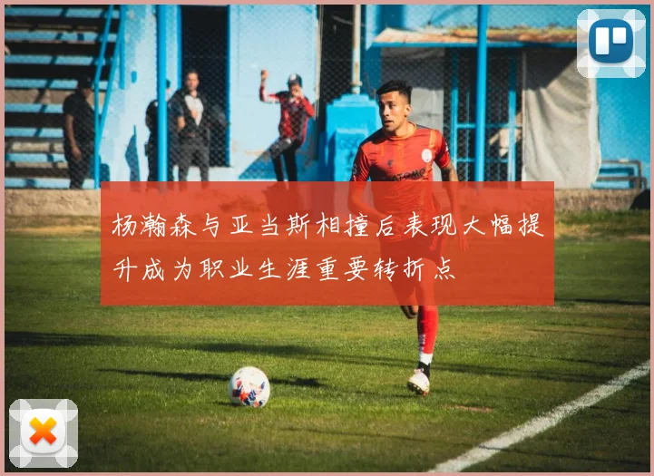杨瀚森与亚当斯相撞后表现大幅提升成为职业生涯重要转折点