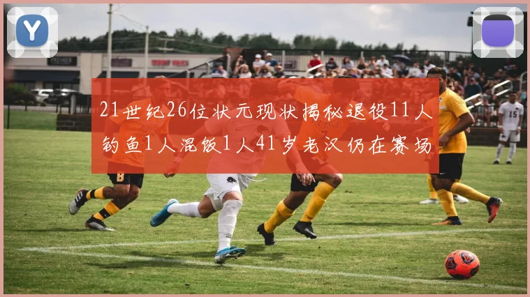 21世纪26位状元现状揭秘退役11人钓鱼1人混饭1人41岁老汉仍在赛场拼搏
