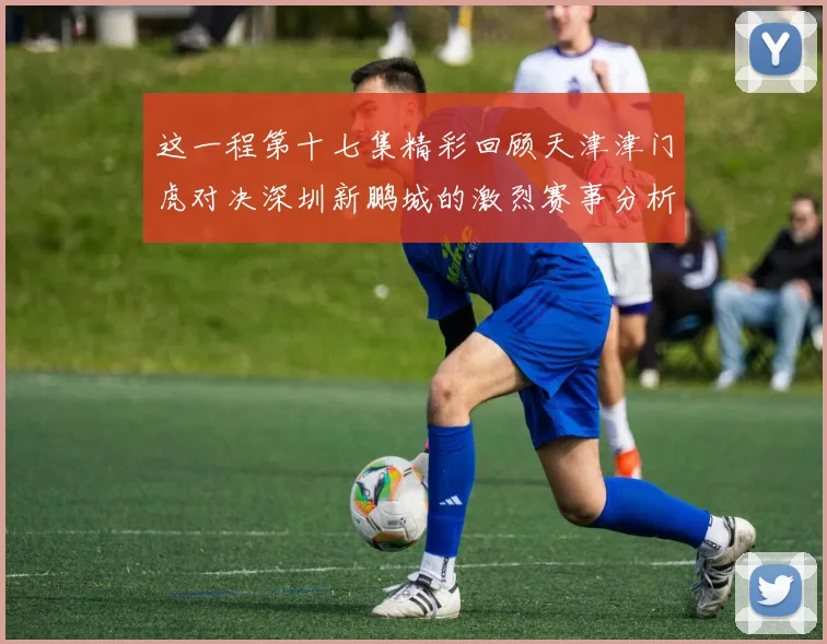 这一程第十七集精彩回顾天津津门虎对决深圳新鹏城的激烈赛事分析与亮点解读