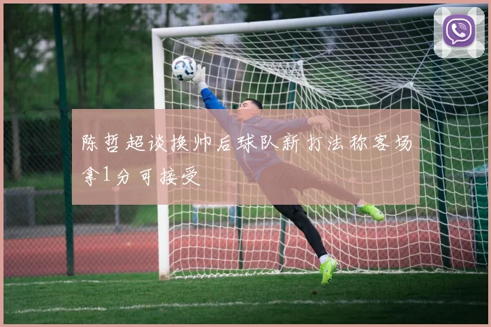 陈哲超谈换帅后球队新打法称客场拿1分可接受