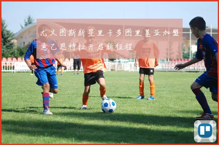 尤文图斯新星里卡多图里基亚加盟意乙恩特拉开启新征程