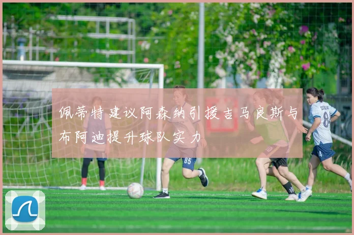 佩蒂特建议阿森纳引援吉马良斯与布阿迪提升球队实力