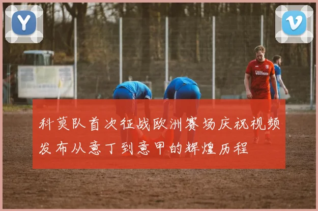 科莫队首次征战欧洲赛场庆祝视频发布从意丁到意甲的辉煌历程