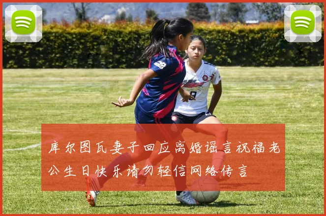 库尔图瓦妻子回应离婚谣言祝福老公生日快乐请勿轻信网络传言