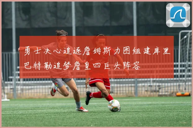 勇士决心追逐詹姆斯力图组建库里巴特勒追梦詹皇四巨头阵容