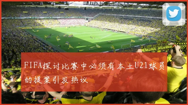 FIFA探讨比赛中必须有本土U21球员的提案引发热议