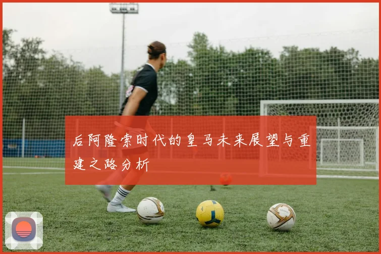 后阿隆索时代的皇马未来展望与重建之路分析