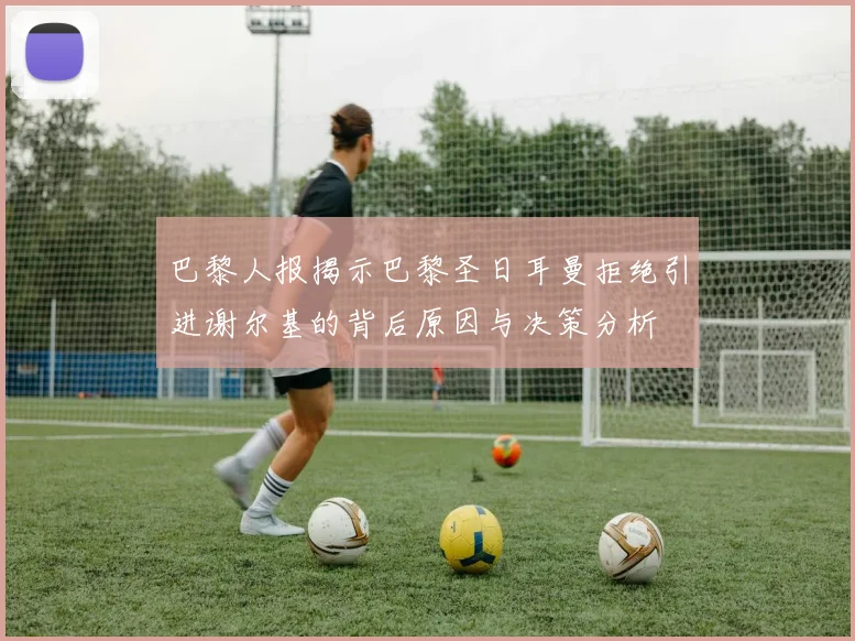 巴黎人报揭示巴黎圣日耳曼拒绝引进谢尔基的背后原因与决策分析