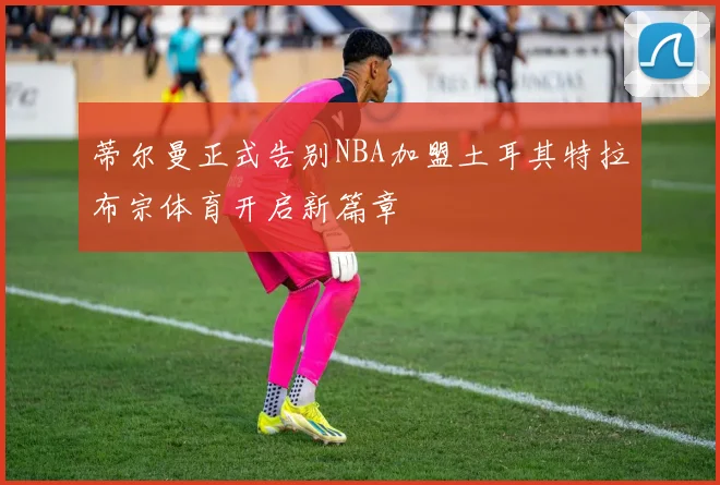 蒂尔曼正式告别NBA加盟土耳其特拉布宗体育开启新篇章