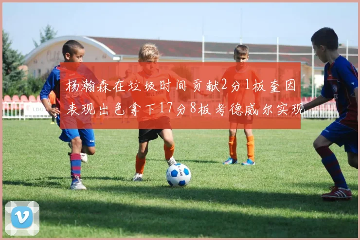 杨瀚森在垃圾时间贡献2分1板奎因表现出色拿下17分8板考德威尔实现双双14板转正