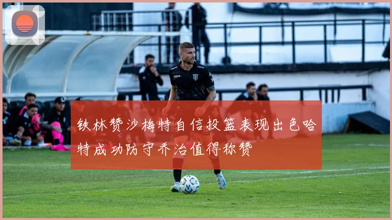 铁林赞沙梅特自信投篮表现出色哈特成功防守乔治值得称赞