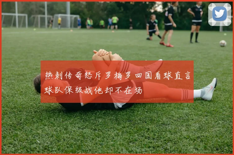 热刺传奇怒斥罗梅罗回国看球直言球队保级战他却不在场