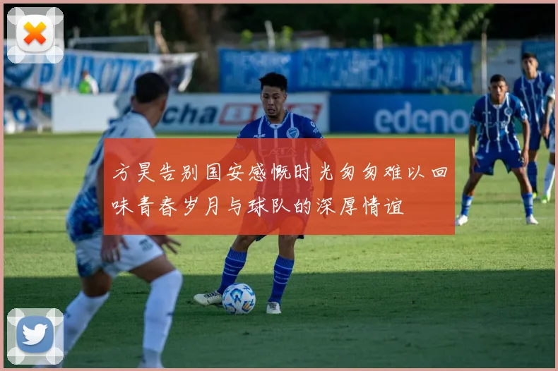 方昊告别国安感慨时光匆匆难以回味青春岁月与球队的深厚情谊