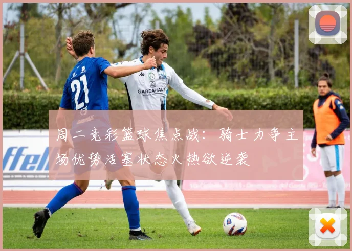 周二竞彩篮球焦点战：骑士力争主场优势活塞状态火热欲逆袭
