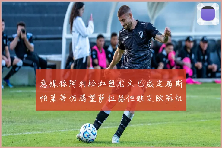 意媒称阿利松加盟尤文已成定局斯帕莱蒂仍渴望萨拉赫但缺乏欧冠机会