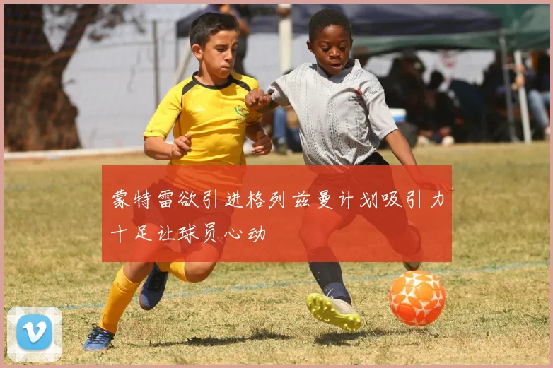 蒙特雷欲引进格列兹曼计划吸引力十足让球员心动