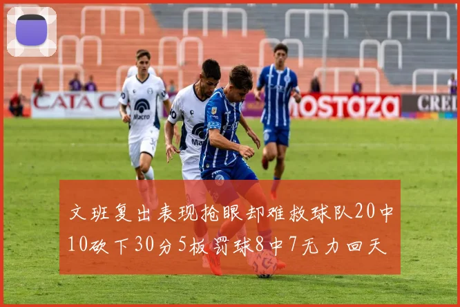 文班复出表现抢眼却难救球队20中10砍下30分5板罚球8中7无力回天